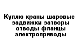 Куплю краны шаровые  задвижки затворы отводы фланцы электроприводы